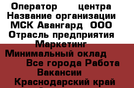 Оператор Call-центра › Название организации ­ МСК Авангард, ООО › Отрасль предприятия ­ Маркетинг › Минимальный оклад ­ 30 000 - Все города Работа » Вакансии   . Краснодарский край,Армавир г.